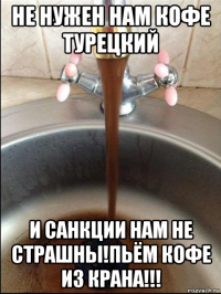 не нужен нам кофе турецкий и санкции нам не страшны!пьём кофе из крана!!!