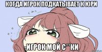когда игрок подкатывает к юри -игрок мой с**ки