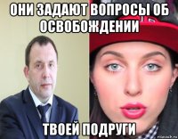 они задают вопросы об освобождении твоей подруги