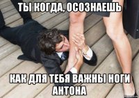 ты когда, осознаешь как для тебя важны ноги антона