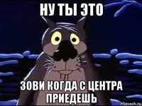 ну ты это зови когда с центра приедешь