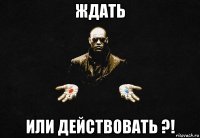 ждать или действовать ?!