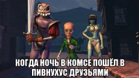  когда ночь в комсе пошёл в пивнухус друзьями