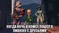  когда ночь в комсе пошёл в пивнуху с друзьями
