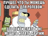 лучшее, что ты можешь сделать для ролевой - это пойти спать и не мешать играть другим