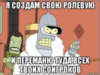 я создам свою ролевую и переманю туда всех твоих соигроков