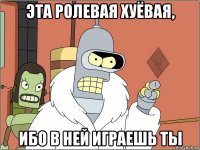эта ролевая хуёвая, ибо в ней играешь ты