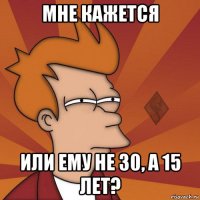 мне кажется или ему не 30, а 15 лет?
