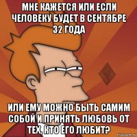мне кажется или если человеку будет в сентябре 32 года или ему можно быть самим собой и принять любовь от тех, кто его любит?