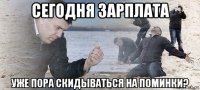 сегодня зарплата уже пора скидываться на поминки?