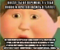когда ты на перемене, а у тебя понос и хочется ходить в туалет, но твоя мокрая куча в штанах лежит и ты плачешь на уроке, а потом весь класс вышел из школы и твоя училка поставила тебе единицу из-за того что тебе хочется в туалет, ноперемена у тебя закончилась . конец.