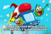 они рискуютсвоей жизнью чтобы доставить хлеб, а ты даже не знаешь их имен.