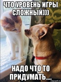 что уровень игры сложный))) надо что то придумать....
