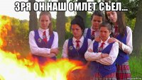 зря он наш омлет съел... 