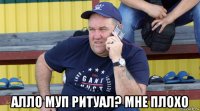  алло муп ритуал? мне плохо