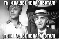 ты и на две не нарпботал! ты и на две не наработал!