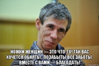  ножки женщин — это что-то! так вас хочется обнять!.. позабыты все заботы, вместе с вами — благодать!