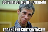оступиться может каждый! главное не споткнуться!!!
