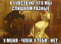я чувствую, что мы слишком разные у меня - член, у тебя - нет