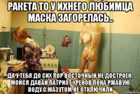 ракета то у ихнего любимца маска загорелась.. да у тебя до сих пор восточный не достроен, мойся давай патриот хренов пока ржавую воду с мазутом не отключили
