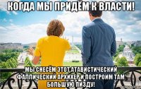 когда мы придём к власти! мы снесём этот атавистический фаллический архихер и построим там большую пизду!
