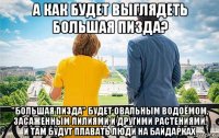 а как будет выглядеть большая пизда? "большая пизда" будет овальным водоёмом, засаженным лилиями и другими растениями. и там будут плавать люди на байдарках