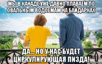 мы в канаде уже давно плаваем по овальным водоемам на байдарках да... но у нас будет циркулирующая пизда!