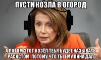 пусти козла в огород а потом этот козёл тебя будет называть расистом, потому что ты ему пина дал