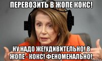 перевозить в жопе кокс! ну надо же!удивительно! в жопе - кокс! феноменально!
