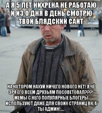 а я 5 лет нихрена не работаю и из о дня в день смотрю твой блядский сайт на котором нахуй ничего нового нет! я чё зря его всем друзьям посоветовал???! мемы с него популярные блогеры используют даже для своих страниц вк, а ты админ!....