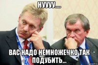 нуууу.... вас надо немножечко так подубить...