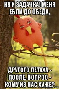 ну и задачка! меня ебли до обеда, другого петуха - после. вопрос - кому из нас хуже?