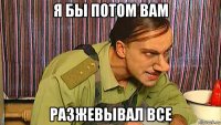 я бы потом вам разжевывал все