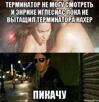 терминатор не могу смотреть и энрике иглесиас пока не вытащил терминатора нахер пикачу