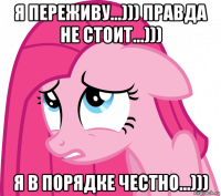 я переживу...))) правда не стоит...))) я в порядке честно...)))