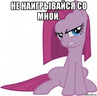 не наигрывайся со мной. 