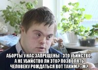  аборты у нас запрещены - это убийство, а не убийство ли это? позволять человеку рождаться вот таким?...м?