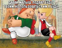 давай, малыш, подвал будет твоим, но пользоваться им я буду. 