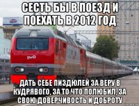 сесть бы в поезд и поехать в 2012 год дать себе пиздюлей за веру в кудрявого, за то что полюбил, за свою доверчивость и доброту