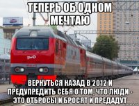 теперь об одном мечтаю вернуться назад в 2012 и предупредить себя о том, что люди - это отбросы и бросят и предадут