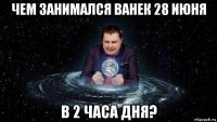 чем занимался ванек 28 июня в 2 часа дня?