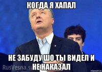 когда я хапал не забуду шо ты видел и не наказал