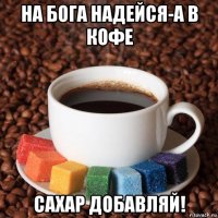 на бога надейся-а в кофе сахар добавляй!