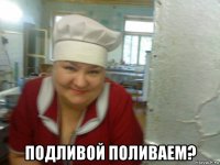 подливой поливаем?