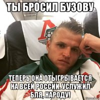 ты бросил бузову теперь она отыгрывается на всей россии. услужил бля, народу!