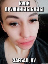 купи пружиныыыыы заебал, ну