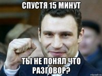 спустя 15 минут ты не понял что разговор?