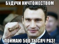 будучи ничтожеством поймаю 500 тысяч раз!