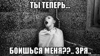 ты теперь... боишься меня??.. зря..