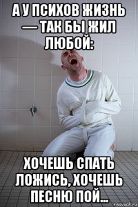 а у психов жизнь — так бы жил любой: хочешь спать ложись, хочешь песню пой...